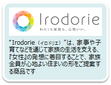 「Irodorie（イロドリエ）」は、家事や子育てなどを通じて家族の生活を支える、『女性』の発想に着目することで、家族全員が心地よい住まいの形をご提案する商品です