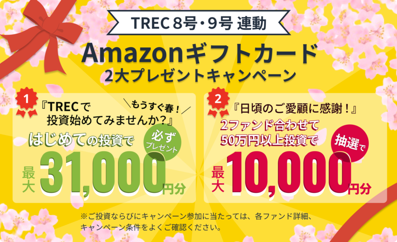 TREC8号・9号 連動 Amazonギフトカード 2大プレゼントキャンペーン 1. もうすぐ春！「TRECで投資始めてみませんか？」はじめての投資で最大31,000円分必ずプレゼント 2. 「日頃のご愛顧に感謝！」2ファンド合わせて50万円以上投資で抽選で最大10,000円分 ※ご投資ならびにキャンペーン参加に当たっては、各ファンド詳細、キャンペーン条件をよくご確認ください。